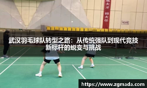 武汉羽毛球队转型之路：从传统强队到现代竞技新标杆的蜕变与挑战
