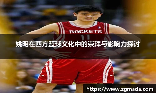 姚明在西方篮球文化中的崇拜与影响力探讨