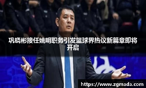 巩晓彬接任姚明职务引发篮球界热议新篇章即将开启