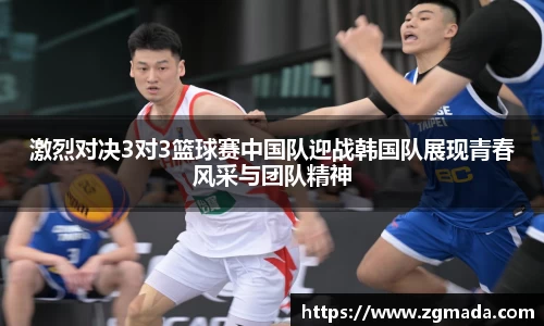 激烈对决3对3篮球赛中国队迎战韩国队展现青春风采与团队精神